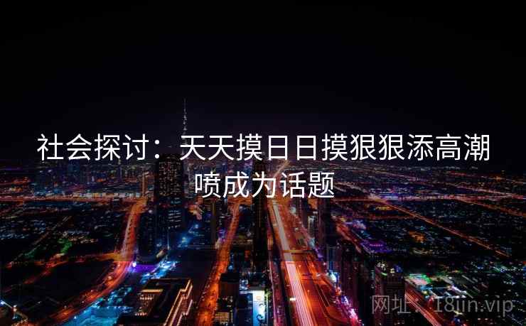 社会探讨:天天摸日日摸狠狠添高潮喷成为话题 社会探讨:天天摸日日摸狠狠添高潮喷成为话题