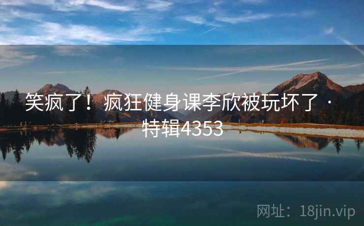 笑疯了!疯狂健身课李欣被玩坏了 · 特辑4353 笑疯了!疯狂健身课李欣被玩坏了 · 特辑4353