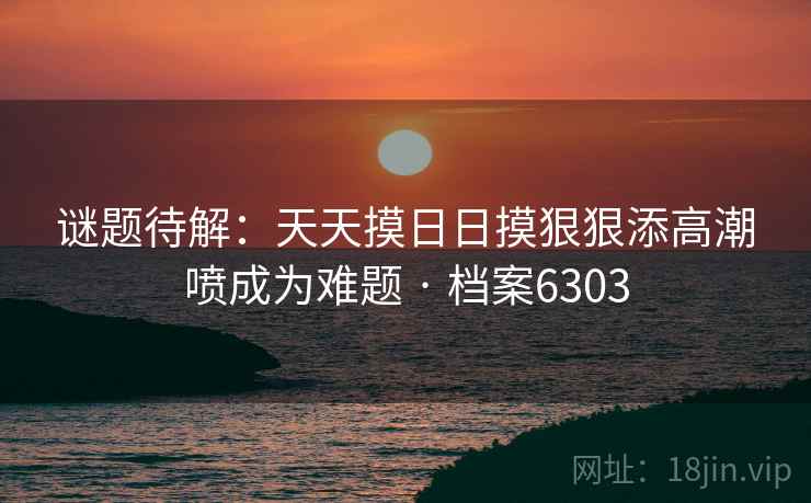 谜题待解：天天摸日日摸狠狠添高潮喷成为难题 · 档案6303