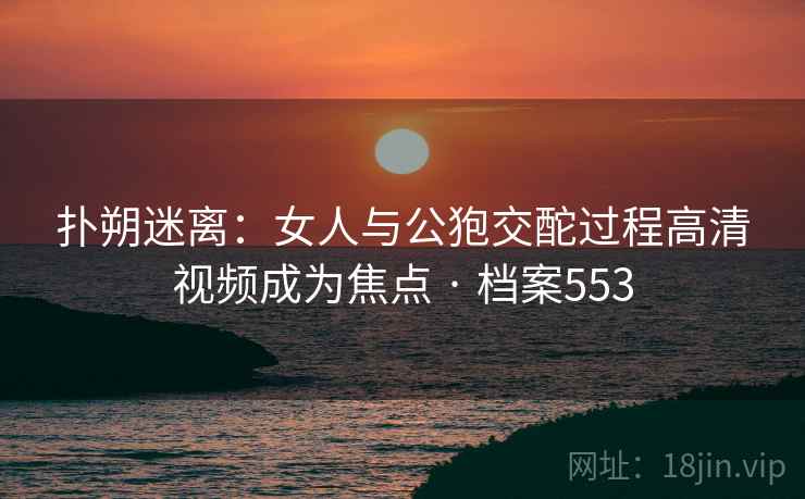 扑朔迷离：女人与公狍交酡过程高清视频成为焦点 · 档案553