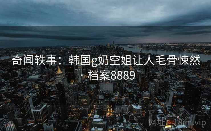 奇闻轶事:韩国g奶空姐让人毛骨悚然 · 档案8889 奇闻轶事:韩国g奶空姐让人毛骨悚然 · 档案8889