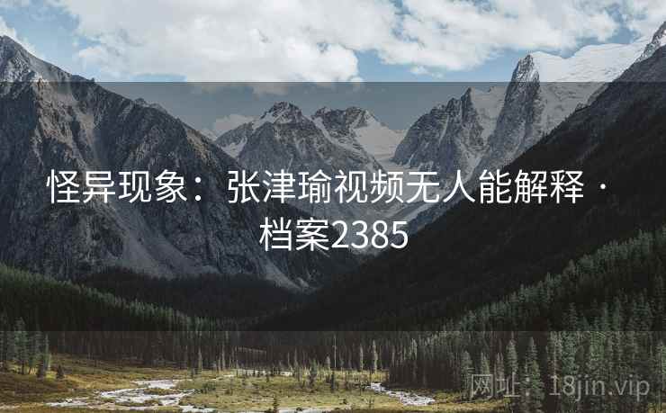 怪异现象：张津瑜视频无人能解释 · 档案2385